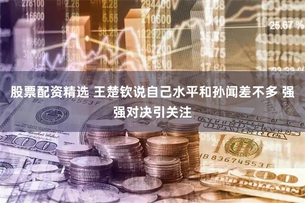 股票配资精选 王楚钦说自己水平和孙闻差不多 强强对决引关注