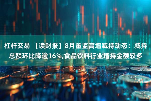 杠杆交易 【读财报】8月董监高增减持动态：减持总额环比降逾16%,食品饮料行业增持金额较多