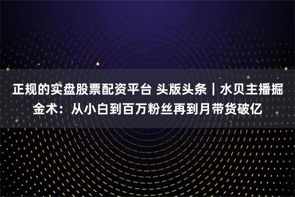 正规的实盘股票配资平台 头版头条|水贝主播掘金术:从小白到百万粉丝再到月带货破亿