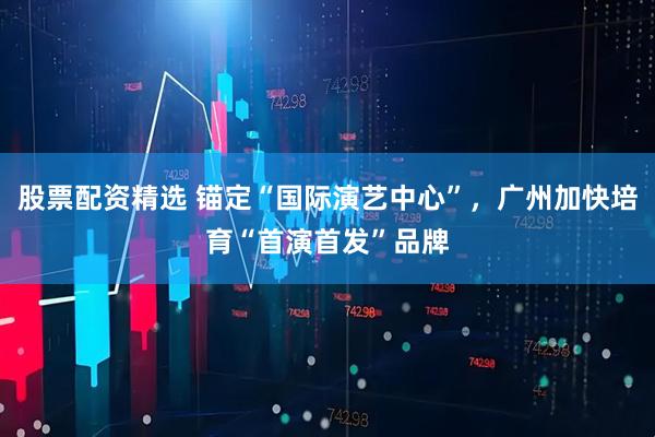 股票配资精选 锚定“国际演艺中心”，广州加快培育“首演首发”品牌