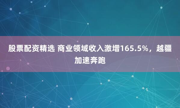 股票配资精选 商业领域收入激增165.5%，越疆加速奔跑