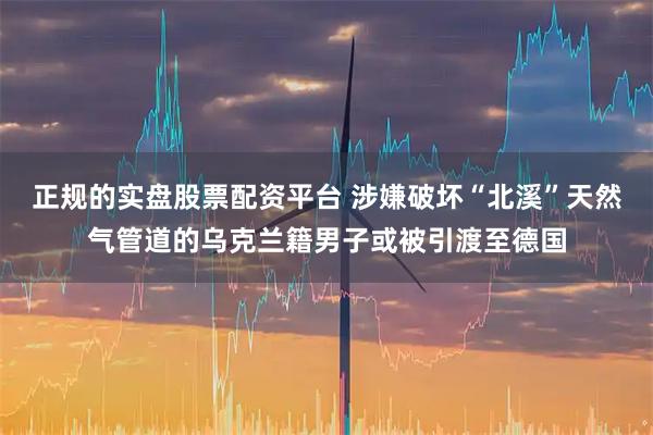 正规的实盘股票配资平台 涉嫌破坏“北溪”天然气管道的乌克兰籍男子或被引渡至德国