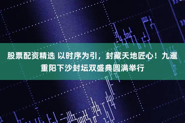 股票配资精选 以时序为引，封藏天地匠心！九暹重阳下沙封坛双盛典圆满举行