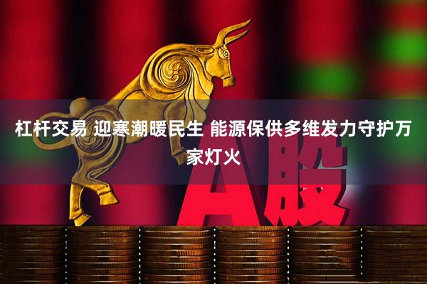 杠杆交易 迎寒潮暖民生 能源保供多维发力守护万家灯火