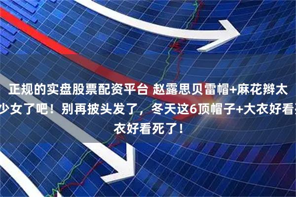 正规的实盘股票配资平台 赵露思贝雷帽+麻花辫太太太少女了吧!别再披头发了,冬天这6顶帽子+大衣好看死了!