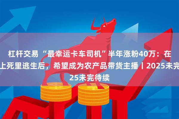 杠杆交易 “最幸运卡车司机”半年涨粉40万：在断桥上死里逃生后，希望成为农产品带货主播丨2025未完待续