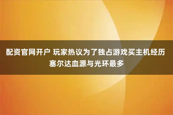 配资官网开户 玩家热议为了独占游戏买主机经历 塞尔达血源与光环最多