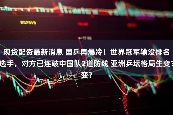 现货配资最新消息 国乒再爆冷!世界冠军输没排名选手,对方已连破中国队2道防线 亚洲乒坛格局生变?