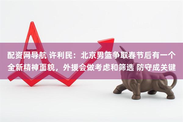 配资网导航 许利民：北京男篮争取春节后有一个全新精神面貌，外援会做考虑和筛选 防守成关键