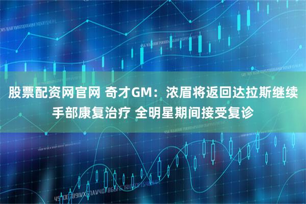 股票配资网官网 奇才GM：浓眉将返回达拉斯继续手部康复治疗 全明星期间接受复诊