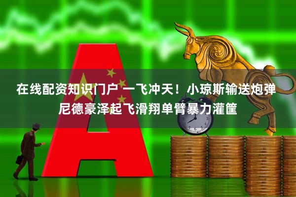 在线配资知识门户 一飞冲天！小琼斯输送炮弹 尼德豪泽起飞滑翔单臂暴力灌筐