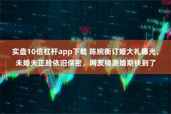 实盘10倍杠杆app下载 陈婉衡订婚大礼曝光，未婚夫正脸依旧保密，网友猜测婚期快到了