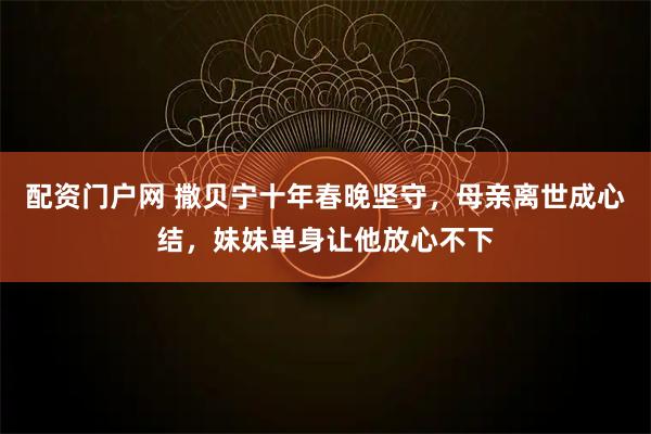 配资门户网 撒贝宁十年春晚坚守，母亲离世成心结，妹妹单身让他放心不下