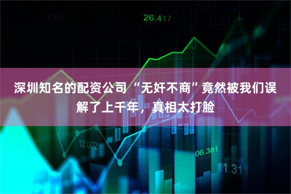 深圳知名的配资公司 “无奸不商”竟然被我们误解了上千年，真相太打脸