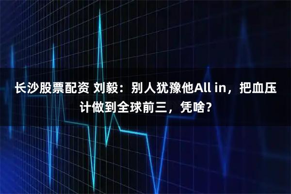 长沙股票配资 刘毅:别人犹豫他All in,把血压计做到全球前三,凭啥?