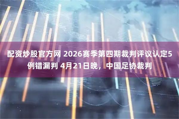 配资炒股官方网 2026赛季第四期裁判评议认定5例错漏判 4月21日晚，中国足协裁判