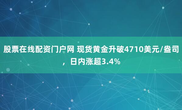 股票在线配资门户网 现货黄金升破4710美元/盎司，日内涨超3.4%