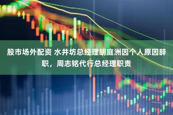 股市场外配资 水井坊总经理胡庭洲因个人原因辞职，周志铭代行总经理职责