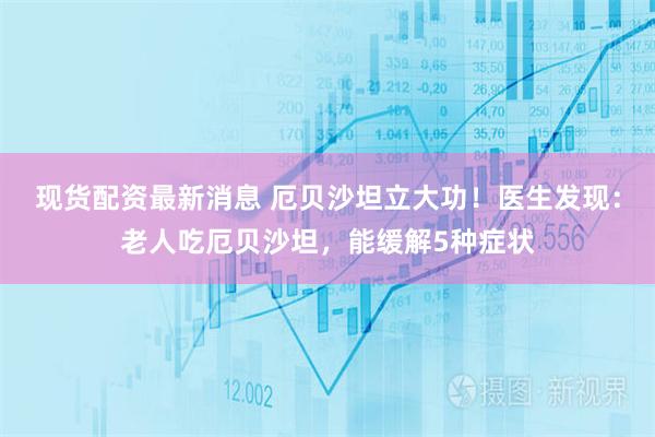 现货配资最新消息 厄贝沙坦立大功！医生发现：老人吃厄贝沙坦，能缓解5种症状