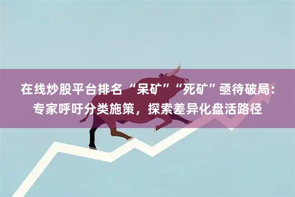 在线炒股平台排名 “呆矿”“死矿”亟待破局：专家呼吁分类施策，探索差异化盘活路径