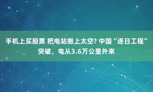 手机上买股票 把电站搬上太空? 中国“逐日工程”突破，电从3.6万公里外来