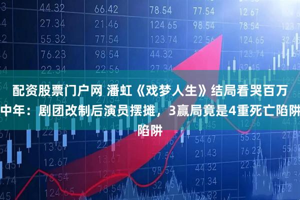 配资股票门户网 潘虹《戏梦人生》结局看哭百万中年：剧团改制后演员摆摊，3赢局竟是4重死亡陷阱