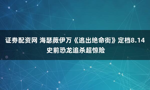 证劵配资网 海瑟薇伊万《逃出绝命街》定档8.14 史前恐龙追杀超惊险