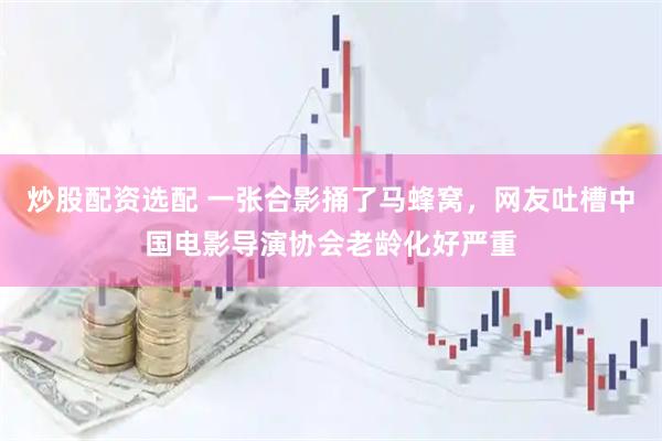 炒股配资选配 一张合影捅了马蜂窝，网友吐槽中国电影导演协会老龄化好严重