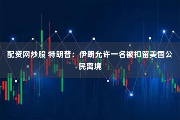 配资网炒股 特朗普：伊朗允许一名被扣留美国公民离境