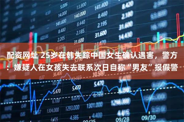 配资网址 25岁在韩失踪中国女生确认遇害，警方：嫌疑人在女孩失去联系次日自称“男友”报假警