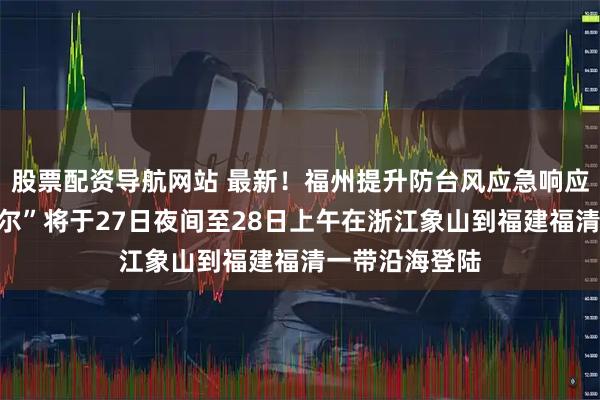 股票配资导航网站 最新！福州提升防台风应急响应！台风“沙德尔”将于27日夜间至28日上午在浙江象山到福建福清一带沿海登陆