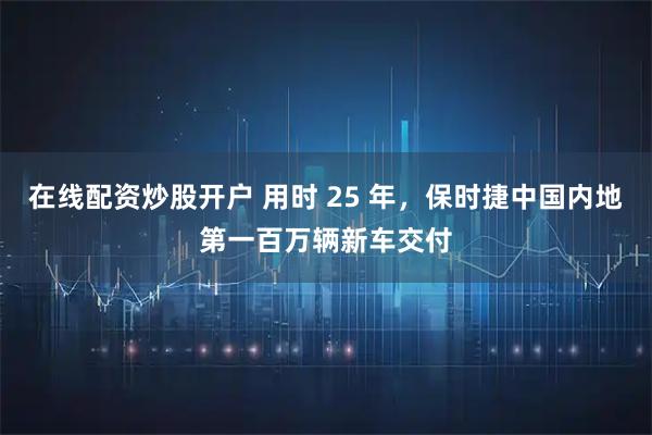 在线配资炒股开户 用时 25 年，保时捷中国内地第一百万辆新车交付