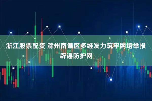 浙江股票配资 滁州南谯区多维发力筑牢网络举报辟谣防护网