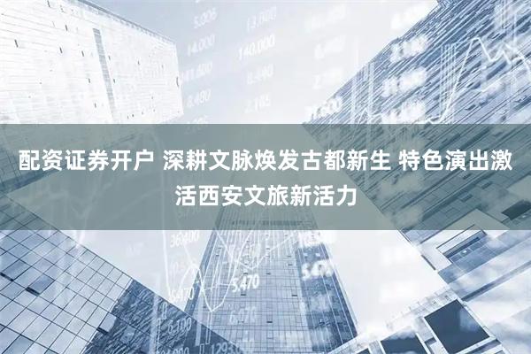配资证券开户 深耕文脉焕发古都新生 特色演出激活西安文旅新活力