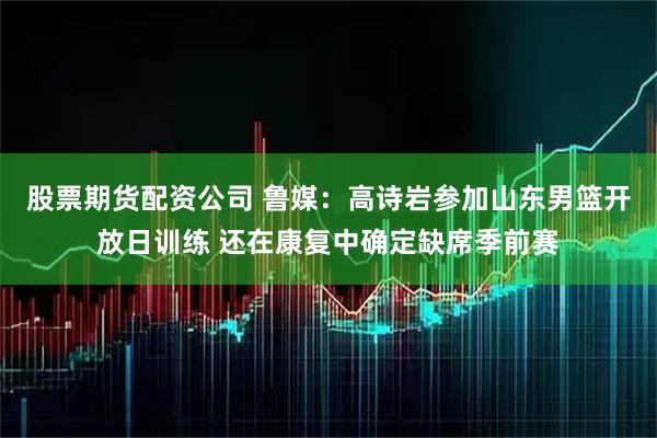 股票期货配资公司 鲁媒：高诗岩参加山东男篮开放日训练 还在康复中确定缺席季前赛